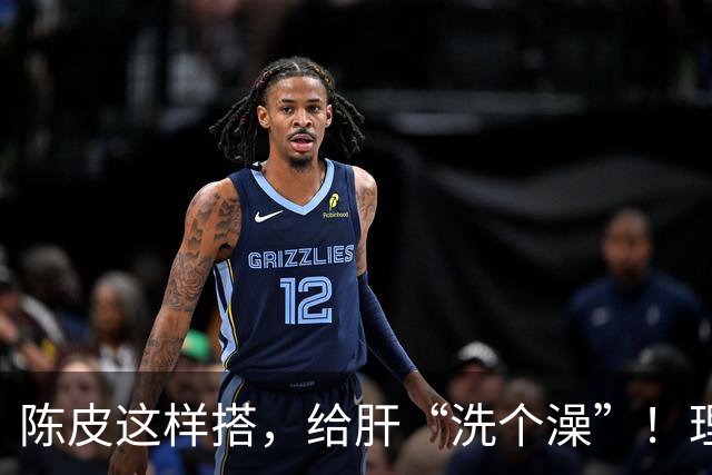 陈皮这样搭,给肝“洗个澡”!理气健脾、降脂化痰,肝病也得求饶
